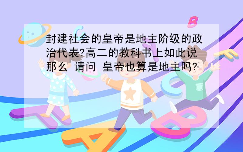 封建社会的皇帝是地主阶级的政治代表?高二的教科书上如此说那么 请问 皇帝也算是地主吗?