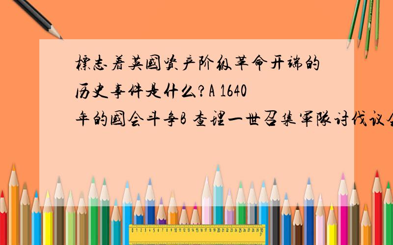 标志着英国资产阶级革命开端的历史事件是什么?A 1640年的国会斗争B 查理一世召集军队讨伐议会C 1648年国会军粉碎王党军的主力D 1688年国会将詹姆士二世赶出英国说出理由