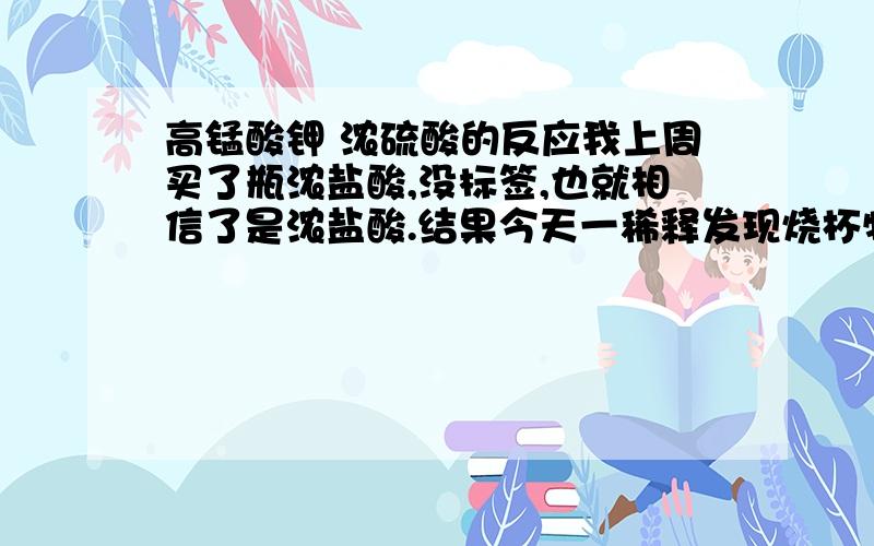 高锰酸钾 浓硫酸的反应我上周买了瓶浓盐酸,没标签,也就相信了是浓盐酸.结果今天一稀释发现烧杯特热,感觉不对头,和高锰酸钾混合想看看有没有氯气,结果反而产生了粘稠状墨绿色液体.他