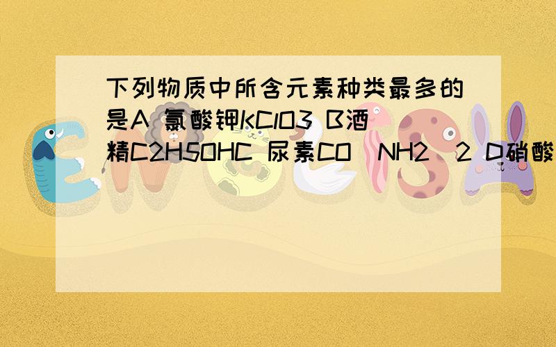 下列物质中所含元素种类最多的是A 氯酸钾KClO3 B酒精C2H5OHC 尿素CO(NH2)2 D硝酸铵NH4NO3