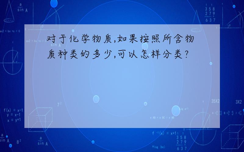 对于化学物质,如果按照所含物质种类的多少,可以怎样分类?