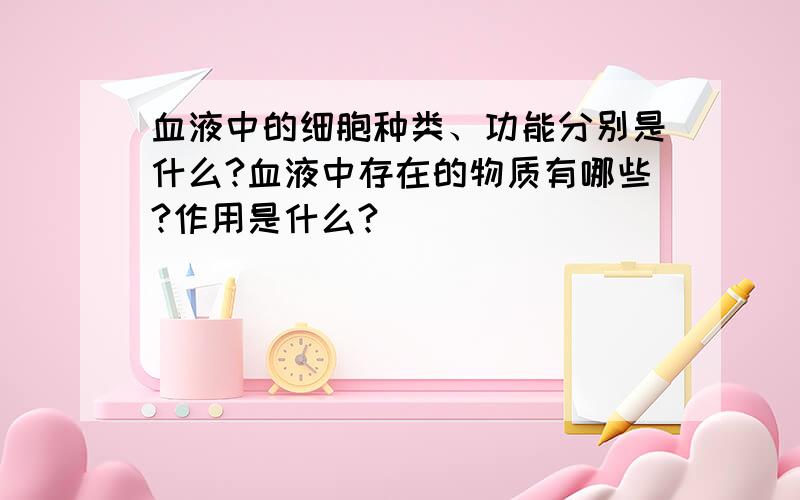 血液中的细胞种类、功能分别是什么?血液中存在的物质有哪些?作用是什么?