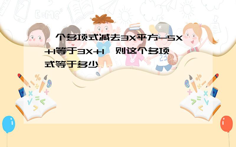 一个多项式减去3X平方-5X+1等于3X+1,则这个多项式等于多少