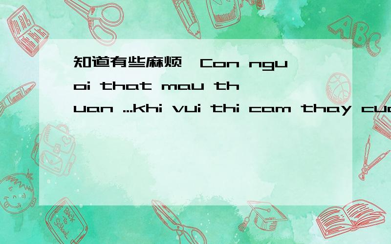 知道有些麻烦,Con nguoi that mau thuan ...khi vui thi cam thay cuoc song Sao ma dep wa.Khi bun thi chi bik dam dau Sao ahh ngu ko loi thoat.Silly ppl .