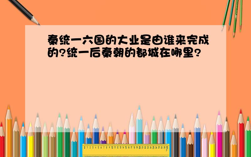 秦统一六国的大业是由谁来完成的?统一后秦朝的都城在哪里?