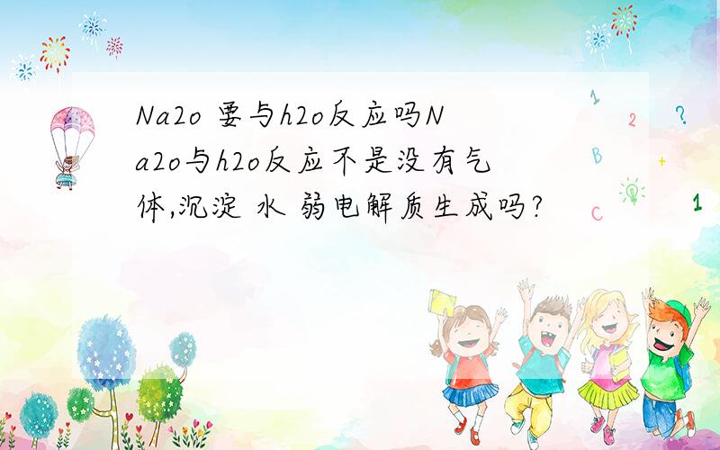 Na2o 要与h2o反应吗Na2o与h2o反应不是没有气体,沉淀 水 弱电解质生成吗?