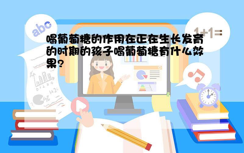 喝葡萄糖的作用在正在生长发育的时期的孩子喝葡萄糖有什么效果?