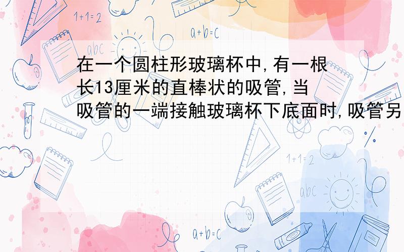 在一个圆柱形玻璃杯中,有一根长13厘米的直棒状的吸管,当吸管的一端接触玻璃杯下底面时,吸管另一端最少可露出上底面边缘3厘米,最多能露出5厘米,这个玻璃杯的容积是多少毫升?（提示：直