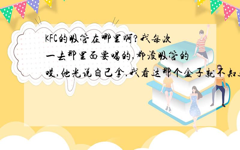 KFC的吸管在哪里啊?我每次一去那里面要喝的,都没吸管的哎,他光说自己拿.我看这那个盒子就不知道该从哪拿了,又怕犯错误丢人~呵呵 你们谁知道啊 支支招啊说具体点呗我是肯定进去的不多