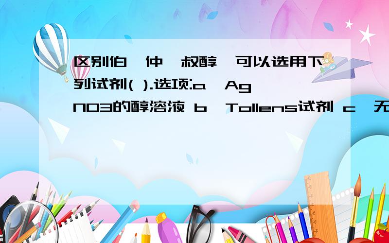 区别伯、仲、叔醇,可以选用下列试剂( ).选项:a、AgNO3的醇溶液 b、Tollens试剂 c、无水ZnCl2/HCl (Lucas试剂) d、与不同浓度的H2SO4反应