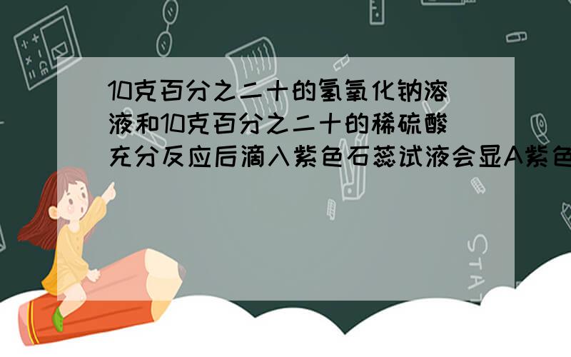 10克百分之二十的氢氧化钠溶液和10克百分之二十的稀硫酸充分反应后滴入紫色石蕊试液会显A紫色 B红色 C蓝色 D无色