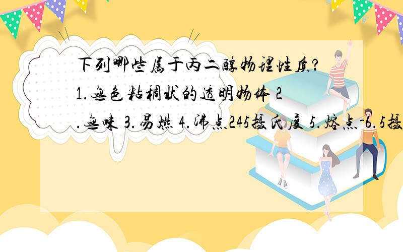 下列哪些属于丙二醇物理性质?1.无色粘稠状的透明物体 2.无味 3.易燃 4.沸点245摄氏度 5.熔点-6.5摄氏度 6.无腐蚀性等