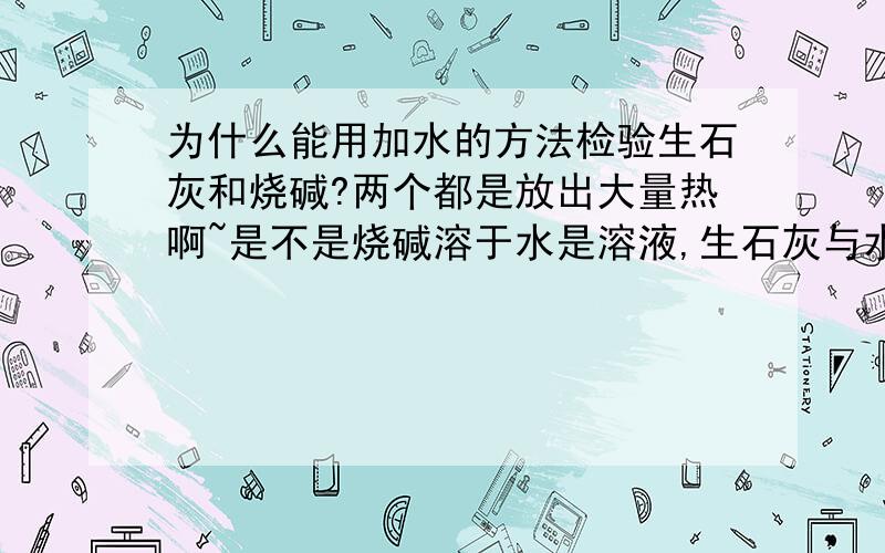 为什么能用加水的方法检验生石灰和烧碱?两个都是放出大量热啊~是不是烧碱溶于水是溶液,生石灰与水反应生成熟石灰,又放热,然后熟石灰的溶解度随温度升高而降低.然后就是石灰乳,或者叫