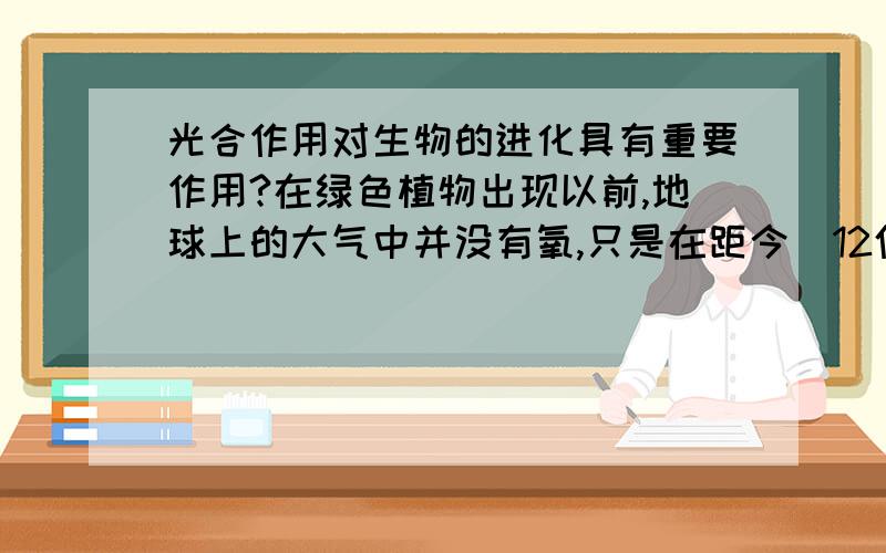 光合作用对生物的进化具有重要作用?在绿色植物出现以前,地球上的大气中并没有氧,只是在距今  12亿至30亿年以前,绿色植物在地球上出现并逐渐占有优势后,地球的大气中才逐渐含有氧,从而