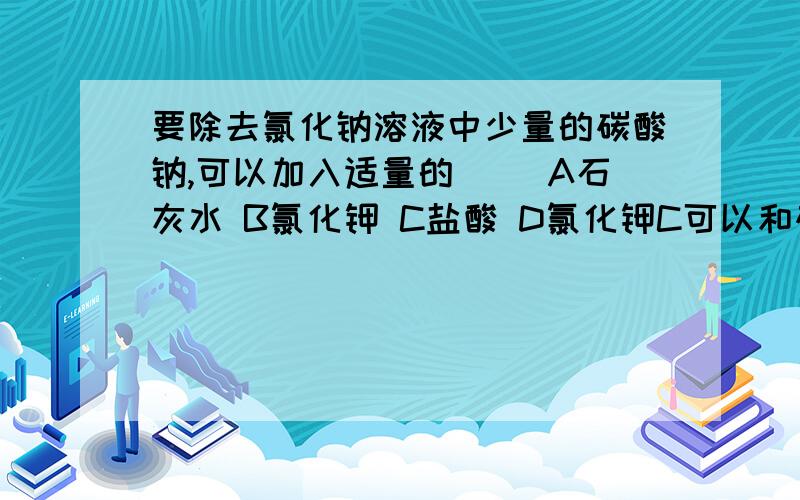 要除去氯化钠溶液中少量的碳酸钠,可以加入适量的( )A石灰水 B氯化钾 C盐酸 D氯化钾C可以和碳酸钠反应形成氯化钠.水和二氧化碳(气泡),而D与碳酸钠反应形成碳酸钙沉淀,还有氯化钠!