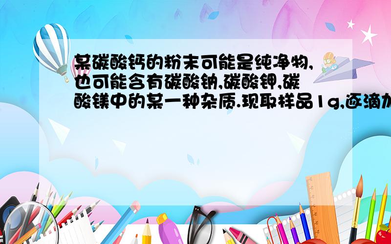 某碳酸钙的粉末可能是纯净物,也可能含有碳酸钠,碳酸钾,碳酸镁中的某一种杂质.现取样品1g,逐滴加入10%的盐酸,滴加7.2g时恰无气泡放出,则原碳酸钙样品是 ...