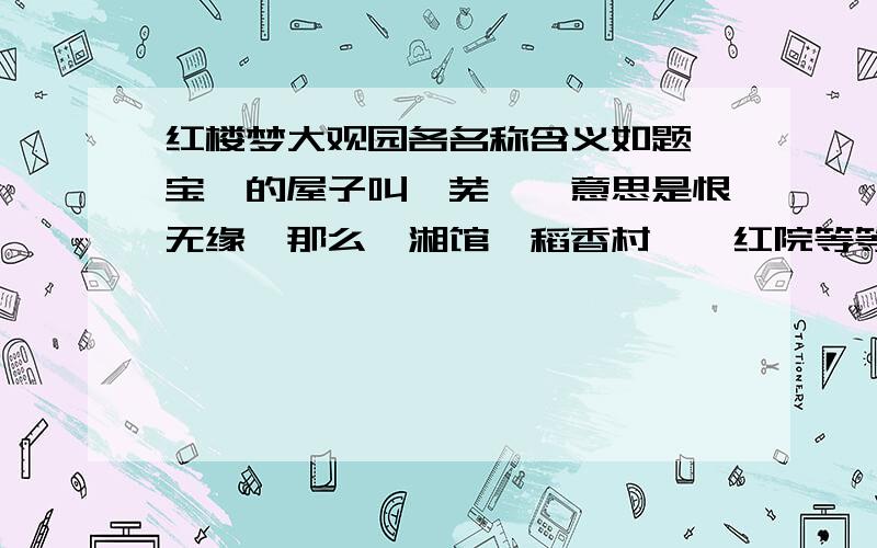 红楼梦大观园各名称含义如题,宝钗的屋子叫蘅芜苑,意思是恨无缘,那么潇湘馆,稻香村,怡红院等等,它们的意思又是什么呢,请红楼梦大神们指点,小弟感激不尽!