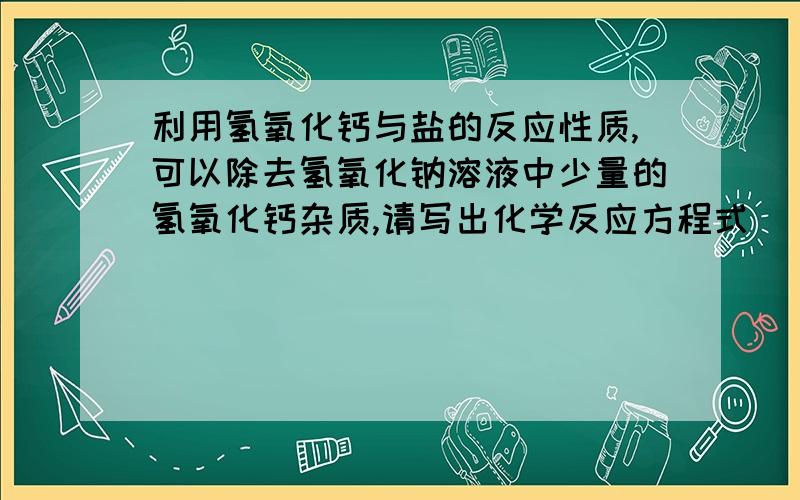 利用氢氧化钙与盐的反应性质,可以除去氢氧化钠溶液中少量的氢氧化钙杂质,请写出化学反应方程式