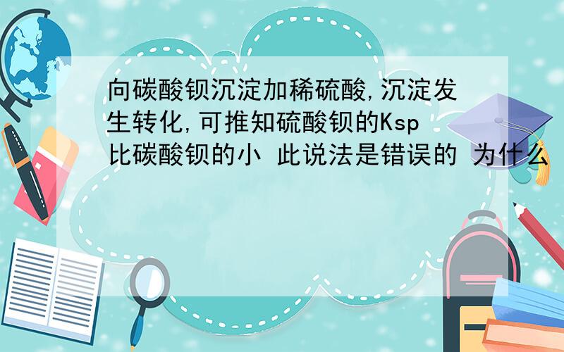 向碳酸钡沉淀加稀硫酸,沉淀发生转化,可推知硫酸钡的Ksp比碳酸钡的小 此说法是错误的 为什么