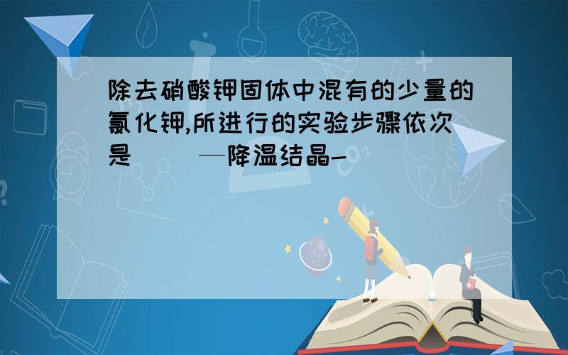 除去硝酸钾固体中混有的少量的氯化钾,所进行的实验步骤依次是（ ）—降温结晶-（ ）