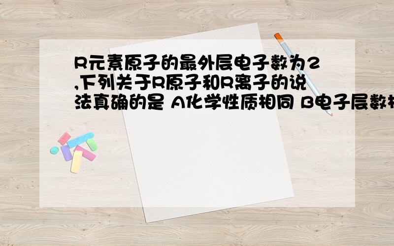 R元素原子的最外层电子数为2,下列关于R原子和R离子的说法真确的是 A化学性质相同 B电子层数相同 C相对原质量相同 D最外层电子数相同