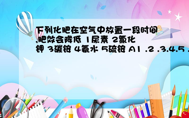 下列化肥在空气中放置一段时间,肥效会降低 1尿素 2氯化钾 3碳铵 4氨水 5硫铵 A1 .2 .3.4.5 .B1.3.4.下列化肥在空气中放置一段时间,肥效会降低1尿素 2氯化钾 3碳铵 4氨水 5硫铵A1 .2 .3.4.5 .B1.3.4.5 C1 .