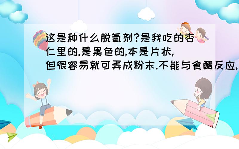 这是种什么脱氧剂?是我吃的杏仁里的.是黑色的,本是片状,但很容易就可弄成粉末.不能与食醋反应,但可以与旧厕灵反应,但反应现象只是旧厕灵由原来的蓝色变为乌灰?或者是乌绿色.请问这是