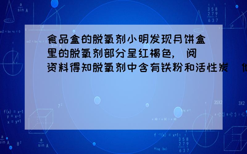 食品盒的脱氧剂小明发现月饼盒里的脱氧剂部分呈红褐色,査阅资料得知脱氧剂中含有铁粉和活性炭．他猜想这包脱氧剂中可能含有：①Cu和C；②Fe2O3和C；③Fe3O4和C；④Fe3O4、C和Fe；⑤Fe2O3、C