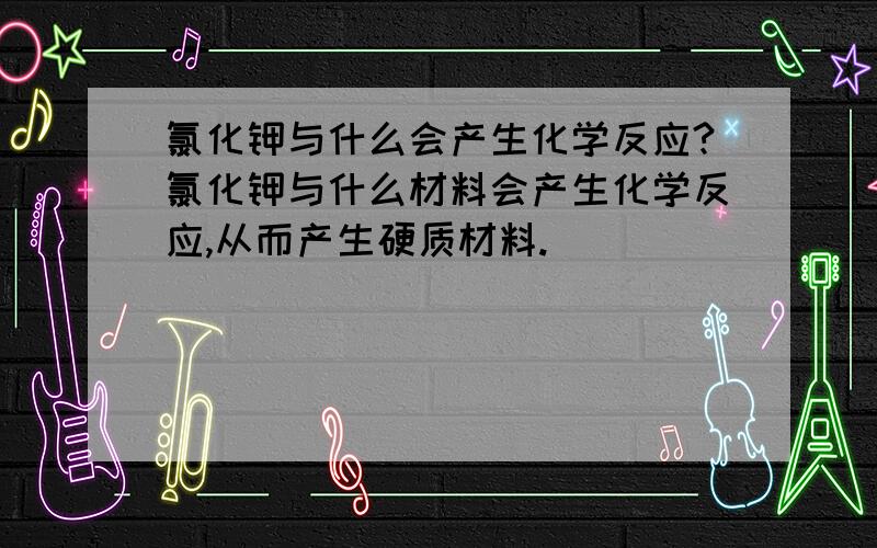 氯化钾与什么会产生化学反应?氯化钾与什么材料会产生化学反应,从而产生硬质材料.