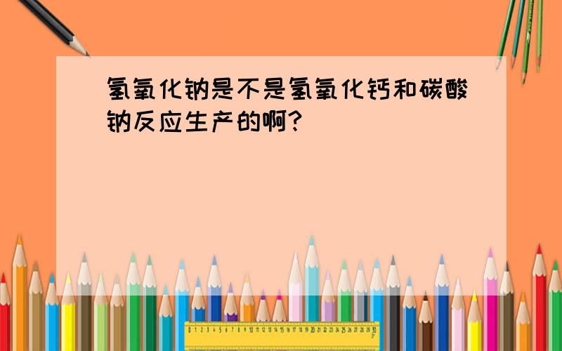 氢氧化钠是不是氢氧化钙和碳酸钠反应生产的啊?