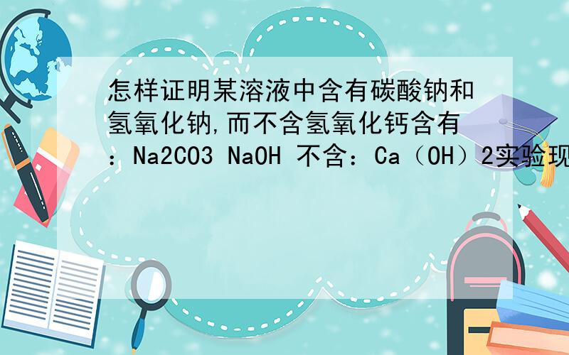 怎样证明某溶液中含有碳酸钠和氢氧化钠,而不含氢氧化钙含有：Na2CO3 NaOH 不含：Ca（OH）2实验现象：证明：想法成立