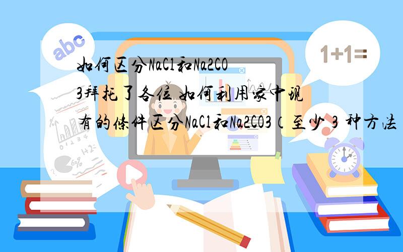 如何区分NaCl和Na2CO3拜托了各位 如何利用家中现有的条件区分NaCl和Na2CO3（至少３种方法）,写出实验的步骤、现象和结论