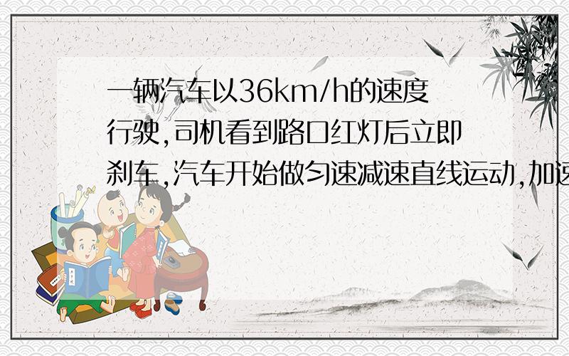 一辆汽车以36km/h的速度行驶,司机看到路口红灯后立即刹车,汽车开始做匀速减速直线运动,加速度的大小是（接上）5m/s二次方,从刹车到停下来,汽车的位移是多少?