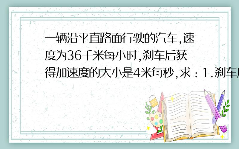 一辆沿平直路面行驶的汽车,速度为36千米每小时,刹车后获得加速度的大小是4米每秒,求：1.刹车后3秒末的度2.从开始刹车至停止,汽车滑行的距离（请写出具体步骤）