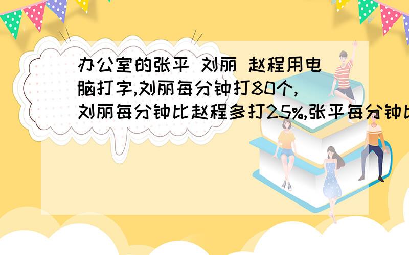 办公室的张平 刘丽 赵程用电脑打字,刘丽每分钟打80个,刘丽每分钟比赵程多打25%,张平每分钟比刘丽少打5%问：张平和赵程每分钟各自能打几个字?