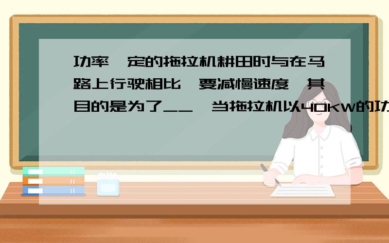 功率一定的拖拉机耕田时与在马路上行驶相比,要减慢速度,其目的是为了__,当拖拉机以40KW的功率在平直公路功率一定的拖拉机耕田时与在马路上行驶相比,要减慢速度,其目的是为了____________,