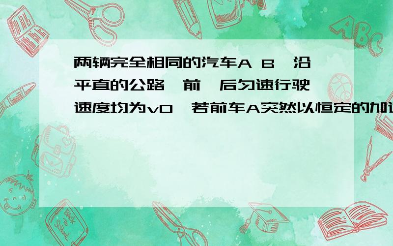 两辆完全相同的汽车A B,沿平直的公路一前一后匀速行驶,速度均为v0,若前车A突然以恒定的加速度刹车,在他刚停住后,后车B以前车A刹车时的加速度开始刹车,已知前车A刹车过程中所行驶的距离