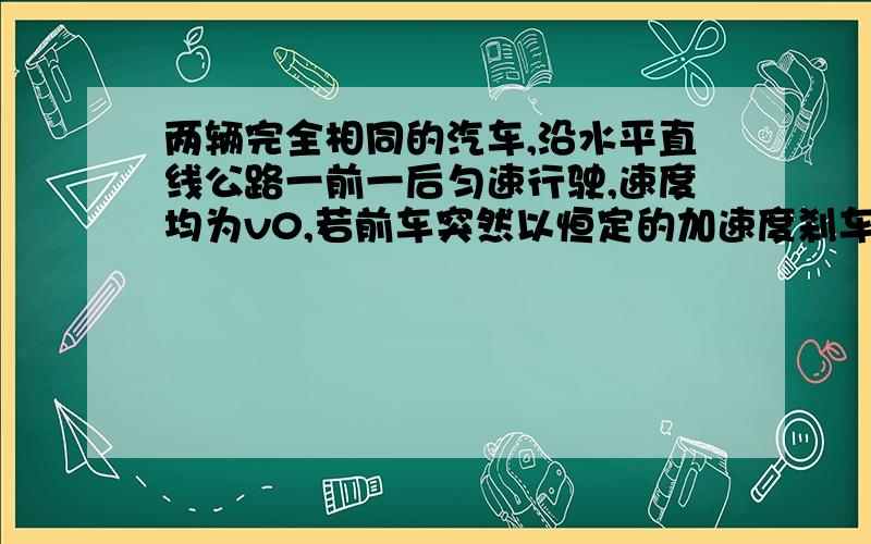 两辆完全相同的汽车,沿水平直线公路一前一后匀速行驶,速度均为v0,若前车突然以恒定的加速度刹车,在它刚停住时,后车以前刹车的加速度开始刹车,已知前车在刹车过程中所行驶的路程为S,若