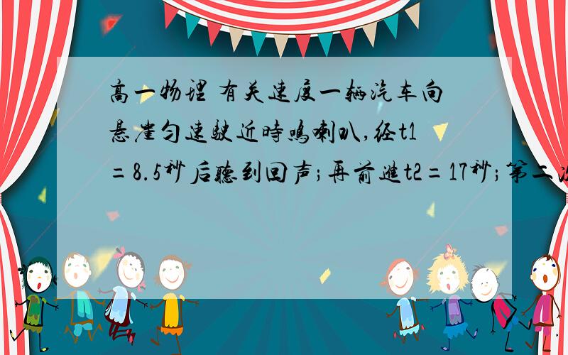 高一物理 有关速度一辆汽车向悬崖匀速驶近时鸣喇叭,经t1=8.5秒后听到回声;再前进t2=17秒;第二次鸣喇叭,经t3=7.0秒后听到回声,已知声音在空气中的传播速度v0=340米/秒,求:⑴汽车第一次鸣喇叭