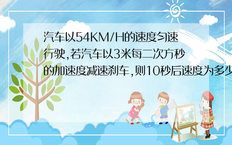 汽车以54KM/H的速度匀速行驶,若汽车以3米每二次方秒的加速度减速刹车,则10秒后速度为多少?