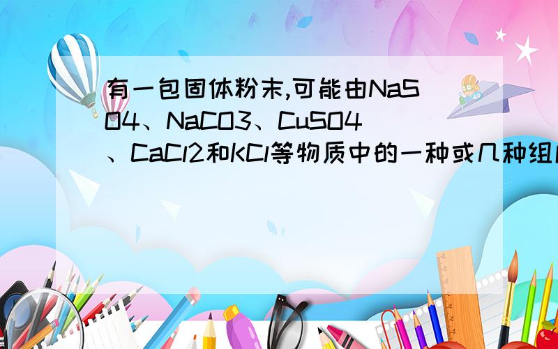 有一包固体粉末,可能由NaSO4、NaCO3、CuSO4、CaCl2和KCl等物质中的一种或几种组成.为确定其组成部分、进行下列实验：①取少量固体,加入蒸馏水,充分振荡,得到无色透明液体.②取少量①溶液,加