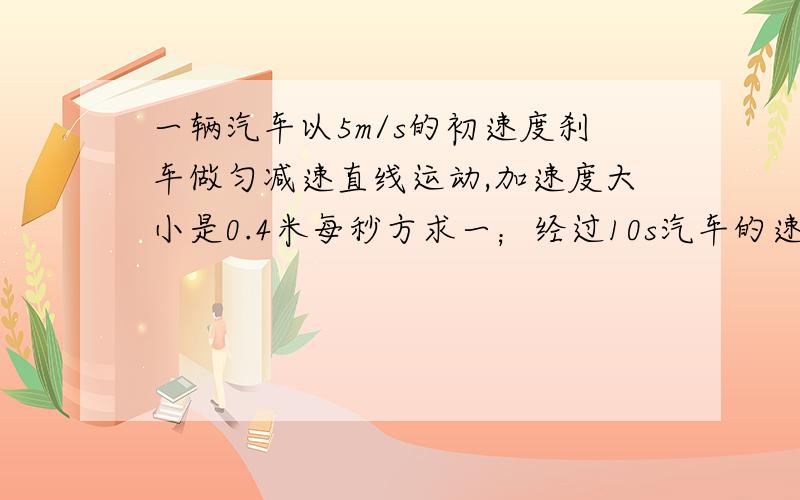 一辆汽车以5m/s的初速度刹车做匀减速直线运动,加速度大小是0.4米每秒方求一；经过10s汽车的速度大小.二；经过15s汽车前进的距离.