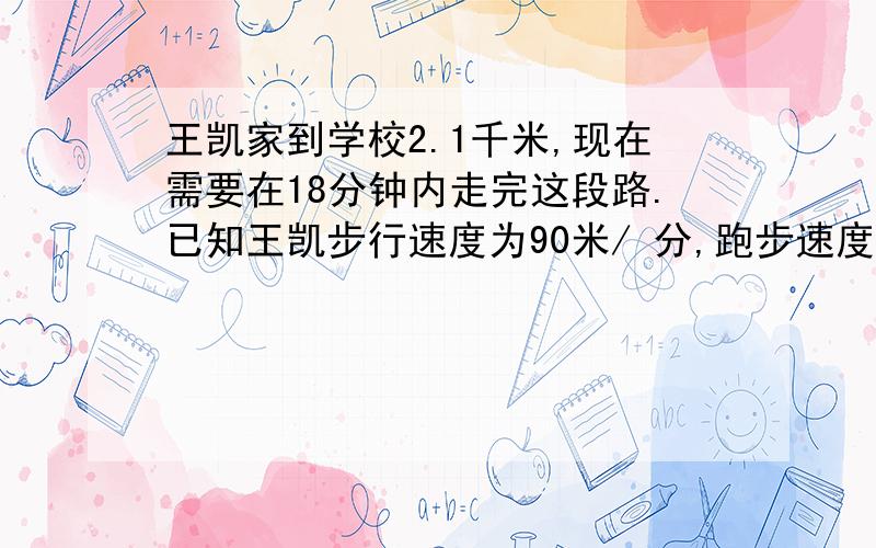 王凯家到学校2.1千米,现在需要在18分钟内走完这段路.已知王凯步行速度为90米/ 分,跑步速度为210米/分问王凯至少需要跑几分钟?（不等式）