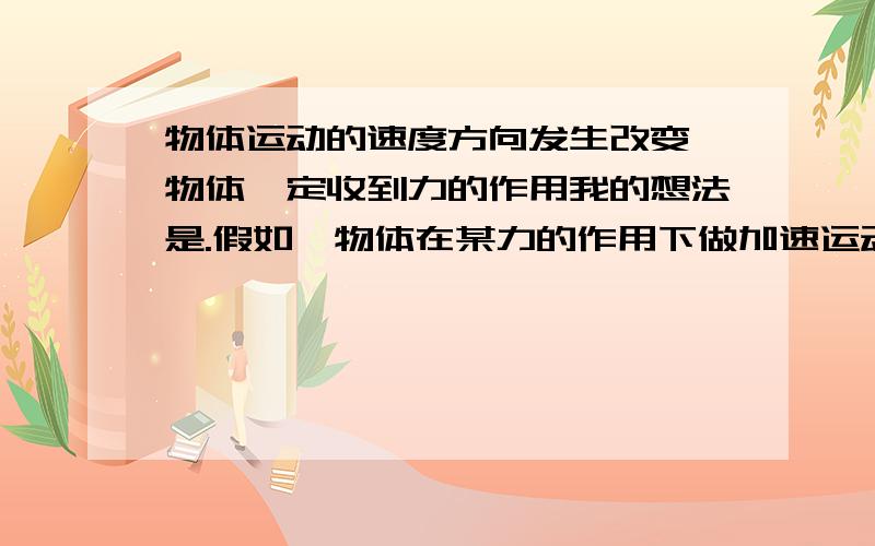 物体运动的速度方向发生改变,物体一定收到力的作用我的想法是.假如一物体在某力的作用下做加速运动,若在某一时刻,外力全部消失,那么此物体将保持该时刻的速度做匀直运动.就整体而言,