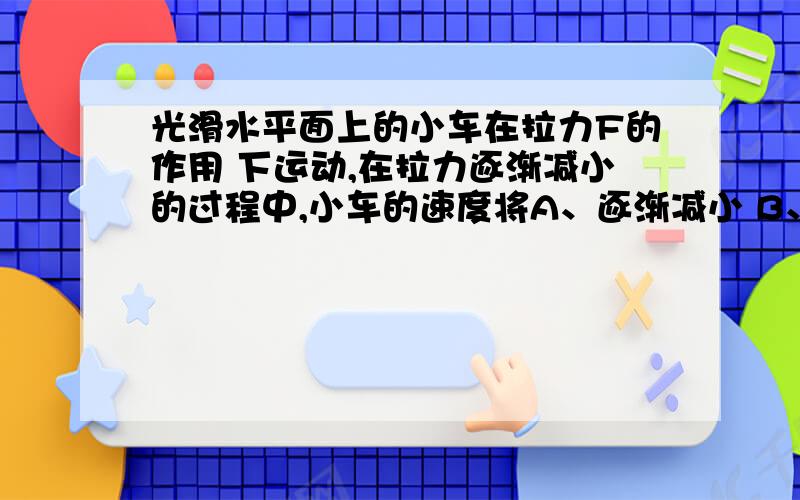 光滑水平面上的小车在拉力F的作用 下运动,在拉力逐渐减小的过程中,小车的速度将A、逐渐减小 B、逐渐增大 C、保持不变 D、先减小，后增大