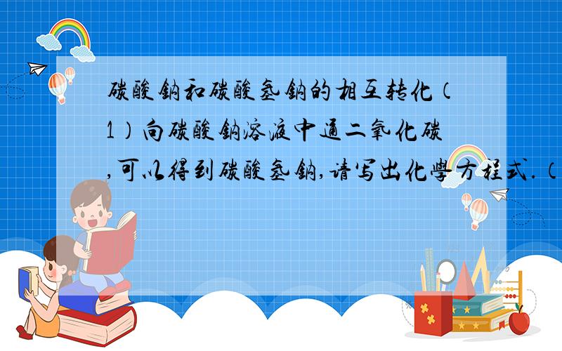 碳酸钠和碳酸氢钠的相互转化（1）向碳酸钠溶液中通二氧化碳,可以得到碳酸氢钠,请写出化学方程式.（2)请设计实验除去碳酸钠固体中混有的少量碳酸氢钠.（3）请设计实验除去碳酸氢钠溶