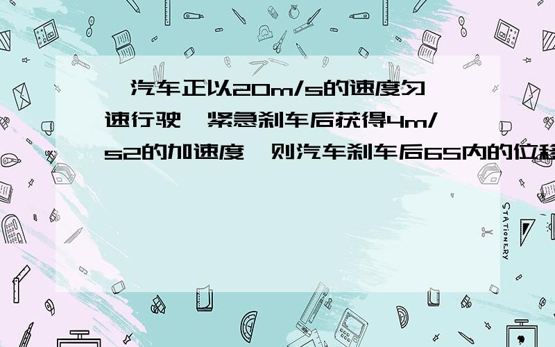 一汽车正以20m/s的速度匀速行驶,紧急刹车后获得4m/s2的加速度,则汽车刹车后6S内的位移是?