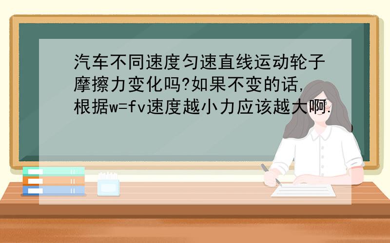 汽车不同速度匀速直线运动轮子摩擦力变化吗?如果不变的话,根据w=fv速度越小力应该越大啊.