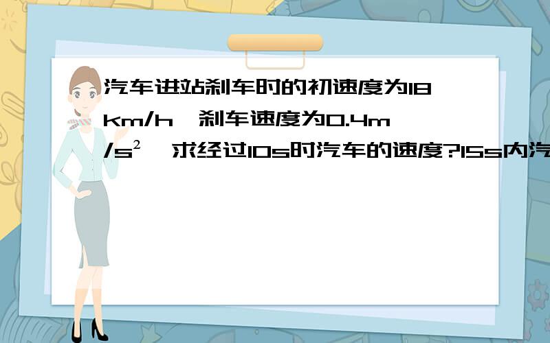 汽车进站刹车时的初速度为18km/h,刹车速度为0.4m/s²,求经过10s时汽车的速度?15s内汽15s内汽车滑行的距离?