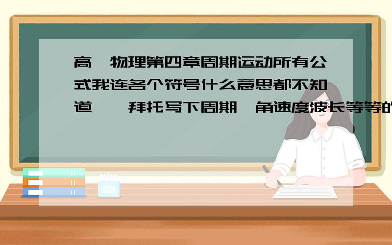 高一物理第四章周期运动所有公式我连各个符号什么意思都不知道、、拜托写下周期、角速度波长等等的符号、、还有全部公式、圆周运动的机械波的、、